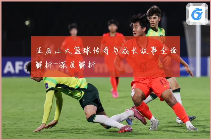亚历山大篮球传奇与成长故事全面解析-深度解析