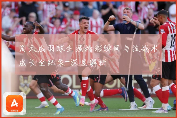 周天成羽球生涯精彩瞬间与技战术成长全纪录-深度解析