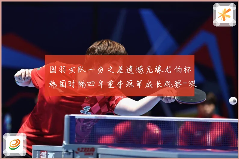 国羽女队一分之差遗憾无缘尤伯杯韩国时隔四年重夺冠军成长观察-深度解析