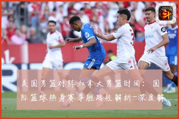 美国男篮对阵加拿大男篮时间：国际篮球热身赛争胜路径解析-深度解析