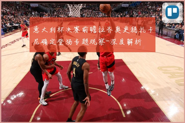 意大利杯决赛前瞻拉齐奥更稳扎卡尼确定登场专题观察-深度解析