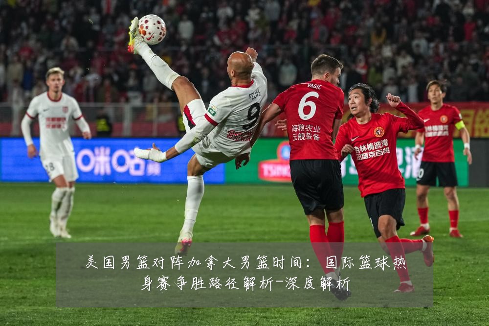 美国男篮对阵加拿大男篮时间:国际篮球热身赛争胜路径解析-深度解析