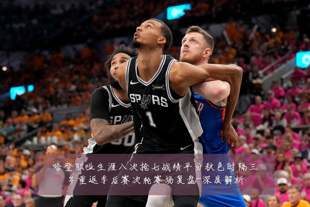 哈登职业生涯八次抢七战绩平分秋色时隔三年重返季后赛次轮赛场复盘-深度解析